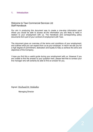 2
1. Introduction
Welcome to Tawi Commercial Services Ltd
Staff Handbook
Our aim in producing this document was to create a one-stop information point
where you would be able to access all the information you are likely to need in
relation to your employment with us. The Handbook and corresponding policy
documents form part of your contract of employment with Tawi.
The document gives an overview of the terms and conditions of your employment,
and outlines what you can expect from us as your employer. In return we ask you for
a high degree of commitment, dedication and loyalty to help us achieve the aims and
objectives of the Company.
I hope you find this a useful guide during your employment with us. However if you
are unable to find the answer to your question here, please feel free to contact your
line manager who will certainly be able to find an answer for you.
Signed: Michael W. Wakahe
Managing Director
 