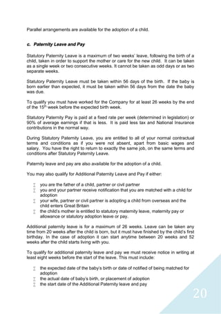 20
Parallel arrangements are available for the adoption of a child.
c. Paternity Leave and Pay
Statutory Paternity Leave is a maximum of two weeks’ leave, following the birth of a
child, taken in order to support the mother or care for the new child. It can be taken
as a single week or two consecutive weeks. It cannot be taken as odd days or as two
separate weeks.
Statutory Paternity Leave must be taken within 56 days of the birth. If the baby is
born earlier than expected, it must be taken within 56 days from the date the baby
was due.
To qualify you must have worked for the Company for at least 26 weeks by the end
of the 15th week before the expected birth week.
Statutory Paternity Pay is paid at a fixed rate per week (determined in legislation) or
90% of average earnings if that is less. It is paid less tax and National Insurance
contributions in the normal way.
During Statutory Paternity Leave, you are entitled to all of your normal contractual
terms and conditions as if you were not absent, apart from basic wages and
salary. You have the right to return to exactly the same job, on the same terms and
conditions after Statutory Paternity Leave.
Paternity leave and pay are also available for the adoption of a child.
You may also qualify for Additional Paternity Leave and Pay if either:
 you are the father of a child, partner or civil partner
 you and your partner receive notification that you are matched with a child for
adoption
 your wife, partner or civil partner is adopting a child from overseas and the
child enters Great Britain
 the child's mother is entitled to statutory maternity leave, maternity pay or
allowance or statutory adoption leave or pay.
Additional paternity leave is for a maximum of 26 weeks. Leave can be taken any
time from 20 weeks after the child is born, but it must have finished by the child's first
birthday. In the case of adoption it can start anytime between 20 weeks and 52
weeks after the child starts living with you.
To qualify for additional paternity leave and pay we must receive notice in writing at
least eight weeks before the start of the leave. This must include:
 the expected date of the baby's birth or date of notified of being matched for
adoption
 the actual date of baby's birth, or placement of adoption
 the start date of the Additional Paternity leave and pay
 