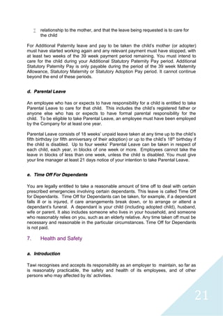 21
 relationship to the mother, and that the leave being requested is to care for
the child
For Additional Paternity leave and pay to be taken the child's mother (or adopter)
must have started working again and any relevant payment must have stopped, with
at least two weeks of the 39 week payment period remaining. You must intend to
care for the child during your Additional Statutory Paternity Pay period. Additional
Statutory Paternity Pay is only payable during the period of the 39 week Maternity
Allowance, Statutory Maternity or Statutory Adoption Pay period. It cannot continue
beyond the end of these periods.
d. Parental Leave
An employee who has or expects to have responsibility for a child is entitled to take
Parental Leave to care for that child. This includes the child’s registered father or
anyone else who has or expects to have formal parental responsibility for the
child. To be eligible to take Parental Leave, an employee must have been employed
by the Company for at least one year.
Parental Leave consists of 18 weeks’ unpaid leave taken at any time up to the child’s
fifth birthday (or fifth anniversary of their adoption) or up to the child’s 18th birthday if
the child is disabled. Up to four weeks’ Parental Leave can be taken in respect of
each child, each year, in blocks of one week or more. Employees cannot take the
leave in blocks of less than one week, unless the child is disabled. You must give
your line manager at least 21 days notice of your intention to take Parental Leave.
e. Time Off For Dependants
You are legally entitled to take a reasonable amount of time off to deal with certain
prescribed emergencies involving certain dependants. This leave is called Time Off
for Dependants. Time Off for Dependants can be taken, for example, if a dependant
falls ill or is injured, if care arrangements break down, or to arrange or attend a
dependant's funeral. A dependant is your child (including adopted child), husband,
wife or parent. It also includes someone who lives in your household, and someone
who reasonably relies on you, such as an elderly relative. Any time taken off must be
necessary and reasonable in the particular circumstances. Time Off for Dependants
is not paid.
7. Health and Safety
a. Introduction
Tawi recognises and accepts its responsibility as an employer to maintain, so far as
is reasonably practicable, the safety and health of its employees, and of other
persons who may affected by its’ activities.
 