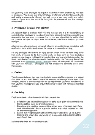22
It is your duty as an employee not to put at risk either yourself or others by your acts
or omissions. You should also ensure that you are familiar with the Company health
and safety arrangements. Should you feel concern over any health and safety
aspects of your work, this should be brought to the attention of your line manager
immediately.
b. Procedure in the event of an accident
An Accident Book is available from your line manager and it is the responsibility of
each individual employee to report and record any accident involving personal injury.
Any accident or near miss occurrence (i.e. no one was injured but the incident had
the potential to injure or kill) at work should be reported immediately to your line
manager.
All employees who are absent from work following an accident must complete a self-
certification form, which clearly states the nature and cause of the injury.
For any employee who suffers an injury at work which results in them being away
from work, or unable to do their normal work, for three days or more (including
weekends, rest days or holidays) it is important that your manager is informed as the
Health and Safety Executive also need to be informed by the Company. Form 2508
(available from www.riddor.gov.uk/f2508.dot) should be completed in conjunction
with your line manager. Employees are not expected to complete these forms
themselves.
c. First Aid
The Company believes that best practice is to ensure staff have access to a trained
First Aider or Appointed Person (someone who can take charge in the event of an
accident). Details of these trained staff will be displayed on your local notice board or
from your line manager and you should familiarise yourself with names and contact
details.
d. Fire Safety
Employees should follow these steps to help prevent fires:
 Before you use any electrical appliances carry out a quick check to make sure
that the cables, plugs etc are not damaged.
 Do not use any electrical equipment that shows signs of damage, even if you
think it is only minor. Report any faults you find to your line manager and find
an alternative appliance.
 Ensure that you place your rubbish in the proper waste bins. Do not overfill
the bins, and ensure that your waste bin is accessible to the cleaners at the
end of each day.
Action to take when the fire alarm goes off:
 