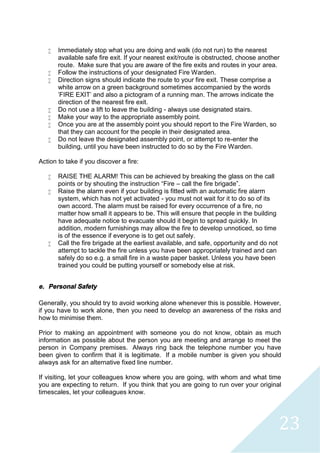 23
 Immediately stop what you are doing and walk (do not run) to the nearest
available safe fire exit. If your nearest exit/route is obstructed, choose another
route. Make sure that you are aware of the fire exits and routes in your area.
 Follow the instructions of your designated Fire Warden.
 Direction signs should indicate the route to your fire exit. These comprise a
white arrow on a green background sometimes accompanied by the words
'FIRE EXIT' and also a pictogram of a running man. The arrows indicate the
direction of the nearest fire exit.
 Do not use a lift to leave the building - always use designated stairs.
 Make your way to the appropriate assembly point.
 Once you are at the assembly point you should report to the Fire Warden, so
that they can account for the people in their designated area.
 Do not leave the designated assembly point, or attempt to re-enter the
building, until you have been instructed to do so by the Fire Warden.
Action to take if you discover a fire:
 RAISE THE ALARM! This can be achieved by breaking the glass on the call
points or by shouting the instruction “Fire – call the fire brigade”.
 Raise the alarm even if your building is fitted with an automatic fire alarm
system, which has not yet activated - you must not wait for it to do so of its
own accord. The alarm must be raised for every occurrence of a fire, no
matter how small it appears to be. This will ensure that people in the building
have adequate notice to evacuate should it begin to spread quickly. In
addition, modern furnishings may allow the fire to develop unnoticed, so time
is of the essence if everyone is to get out safely.
 Call the fire brigade at the earliest available, and safe, opportunity and do not
attempt to tackle the fire unless you have been appropriately trained and can
safely do so e.g. a small fire in a waste paper basket. Unless you have been
trained you could be putting yourself or somebody else at risk.
e. Personal Safety
Generally, you should try to avoid working alone whenever this is possible. However,
if you have to work alone, then you need to develop an awareness of the risks and
how to minimise them.
Prior to making an appointment with someone you do not know, obtain as much
information as possible about the person you are meeting and arrange to meet the
person in Company premises. Always ring back the telephone number you have
been given to confirm that it is legitimate. If a mobile number is given you should
always ask for an alternative fixed line number.
If visiting, let your colleagues know where you are going, with whom and what time
you are expecting to return. If you think that you are going to run over your original
timescales, let your colleagues know.
 