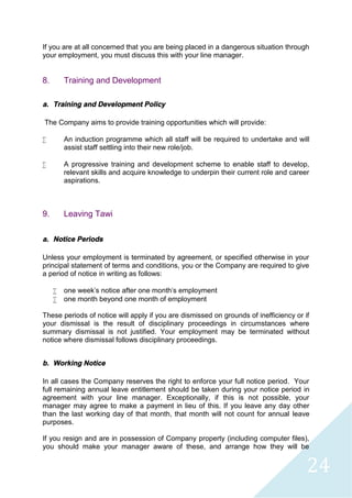 24
If you are at all concerned that you are being placed in a dangerous situation through
your employment, you must discuss this with your line manager.
8. Training and Development
a. Training and Development Policy
The Company aims to provide training opportunities which will provide:
 An induction programme which all staff will be required to undertake and will
assist staff settling into their new role/job.
 A progressive training and development scheme to enable staff to develop,
relevant skills and acquire knowledge to underpin their current role and career
aspirations.
9. Leaving Tawi
a. Notice Periods
Unless your employment is terminated by agreement, or specified otherwise in your
principal statement of terms and conditions, you or the Company are required to give
a period of notice in writing as follows:
 one week's notice after one month's employment
 one month beyond one month of employment
These periods of notice will apply if you are dismissed on grounds of inefficiency or if
your dismissal is the result of disciplinary proceedings in circumstances where
summary dismissal is not justified. Your employment may be terminated without
notice where dismissal follows disciplinary proceedings.
b. Working Notice
In all cases the Company reserves the right to enforce your full notice period. Your
full remaining annual leave entitlement should be taken during your notice period in
agreement with your line manager. Exceptionally, if this is not possible, your
manager may agree to make a payment in lieu of this. If you leave any day other
than the last working day of that month, that month will not count for annual leave
purposes.
If you resign and are in possession of Company property (including computer files),
you should make your manager aware of these, and arrange how they will be
 