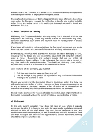 25
handed back to the Company. You remain bound by the confidentiality arrangements
outlined in your contract of employment during this period.
In exceptional circumstances, if deemed appropriate and as an alternative to working
your notice, the Company reserves the right either to transfer you to other suitable
duties during your notice period or to require you to accept payment in lieu of any
entitlement to notice.
c. Other Conditions on Leaving
On leaving, the Company will deduct from any money due to you such sums as you
may owe to the Company. These may include, but are not restricted to, any loans,
relocation assistance, court orders and payment made for holidays taken in excess
of entitlement.
If you leave without giving notice and without the Company’s agreement, you are in
breach of your contract and you may forfeit some or all of any salary due to you.
Before leaving, you must hand over to your manager all articles belonging to Tawi,
including your ID badge and any documents, equipment and computer software
used at home. Documents and software include (but are not limited to)
correspondence, diaries, address books, databases, files, reports, plans, records or
any other medium for storing information. You should not retain any copies, drafts,
reproductions, extracts or summaries of documents and software.
After you have left the Company, you must not:
 Solicit or seek to entice away any Company staff
 Use or divulge to any person or organisation any confidential information
relating to the business of Tawi.
Should your employment be terminated following disciplinary action it is likely you
will receive payment in lieu of notice. However, as there are numerous reasons as
to why someone is dismissed, payment in lieu of notice will be reviewed on an
individual basis taking into consideration the reasons behind the dismissal.
Should you be dismissed for reasons of gross misconduct, your employment will be
terminated immediately without the benefit of notice or payment in lieu of notice.
d. Retirement
In line with current legislation Tawi does not have an age where it expects
employees to retire. It is however our policy to have regular workplace /appraisal
discussions with all our staff where they can discuss performance and any
development needs they may have, as well as their future aims and aspirations. Staff
and their managers can also use this opportunity to discuss retirement planning
should the employee wish to do so.
 