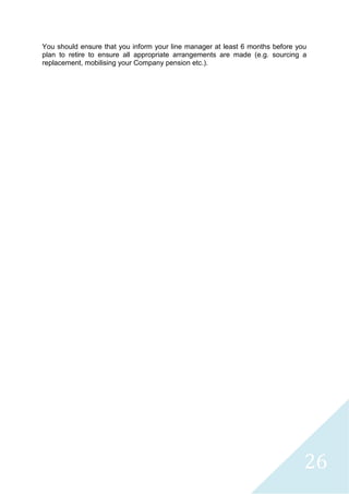 26
You should ensure that you inform your line manager at least 6 months before you
plan to retire to ensure all appropriate arrangements are made (e.g. sourcing a
replacement, mobilising your Company pension etc.).
 