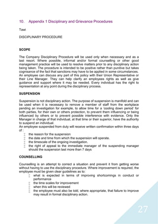 27
10. Appendix 1 Disciplinary and Grievance Procedures
Tawi
DISCIPLINARY PROCEDURE
SCOPE
The Company Disciplinary Procedure will be used only when necessary and as a
last resort. Where possible, informal and/or formal counselling or other good
management practice will be used to resolve matters prior to any disciplinary action
being taken. The procedure is intended to be positive rather than punitive but takes
cognisance of the fact that sanctions may have to be applied in some circumstances.
An employee can discuss any part of this policy with their Union Representative or
their Line Manager. They can help clarify an employees rights as well as give
guidance and support where it may be needed. Every individual has the right to
representation at any point during the disciplinary process.
SUSPENSION
Suspension is not disciplinary action. The purpose of suspension is manifold and can
be used when it is necessary to remove a member of staff from the workplace
pending an investigation for example, to allow time for a 'cooling down period' for
both parties, for their own or others protection, to prevent them influencing or being
influenced by others or to prevent possible interference with evidence. Only the
Manager in charge of that individual, at that time or their superior, have the authority
to suspend an individual.
An employee suspended from duty will receive written confirmation within three days
of :
 the reason for the suspension
 the date and time from which the suspension will operate.
 the timescale of the ongoing investigation.
 the right of appeal to the immediate manager of the suspending manager
should the suspension last more than 7 days
COUNSELLING
Counselling is an attempt to correct a situation and prevent it from getting worse
without having to use the disciplinary procedure. Where improvement is required, the
employee must be given clear guidelines as to:
 what is expected in terms of improving shortcomings in conduct or
performance
 the time scales for improvement
 when this will be reviewed
 the employee must also be told, where appropriate, that failure to improve
may result in formal disciplinary action.
 