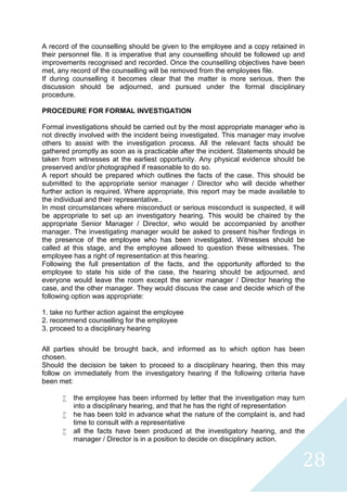 28
A record of the counselling should be given to the employee and a copy retained in
their personnel file. It is imperative that any counselling should be followed up and
improvements recognised and recorded. Once the counselling objectives have been
met, any record of the counselling will be removed from the employees file.
If during counselling it becomes clear that the matter is more serious, then the
discussion should be adjourned, and pursued under the formal disciplinary
procedure.
PROCEDURE FOR FORMAL INVESTIGATION
Formal investigations should be carried out by the most appropriate manager who is
not directly involved with the incident being investigated. This manager may involve
others to assist with the investigation process. All the relevant facts should be
gathered promptly as soon as is practicable after the incident. Statements should be
taken from witnesses at the earliest opportunity. Any physical evidence should be
preserved and/or photographed if reasonable to do so.
A report should be prepared which outlines the facts of the case. This should be
submitted to the appropriate senior manager / Director who will decide whether
further action is required. Where appropriate, this report may be made available to
the individual and their representative..
In most circumstances where misconduct or serious misconduct is suspected, it will
be appropriate to set up an investigatory hearing. This would be chaired by the
appropriate Senior Manager / Director, who would be accompanied by another
manager. The investigating manager would be asked to present his/her findings in
the presence of the employee who has been investigated. Witnesses should be
called at this stage, and the employee allowed to question these witnesses. The
employee has a right of representation at this hearing.
Following the full presentation of the facts, and the opportunity afforded to the
employee to state his side of the case, the hearing should be adjourned, and
everyone would leave the room except the senior manager / Director hearing the
case, and the other manager. They would discuss the case and decide which of the
following option was appropriate:
1. take no further action against the employee
2. recommend counselling for the employee
3. proceed to a disciplinary hearing
All parties should be brought back, and informed as to which option has been
chosen.
Should the decision be taken to proceed to a disciplinary hearing, then this may
follow on immediately from the investigatory hearing if the following criteria have
been met:
 the employee has been informed by letter that the investigation may turn
into a disciplinary hearing, and that he has the right of representation
 he has been told in advance what the nature of the complaint is, and had
time to consult with a representative
 all the facts have been produced at the investigatory hearing, and the
manager / Director is in a position to decide on disciplinary action.
 