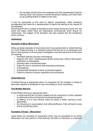 29
 the manager should inform the employee and their representative that the
hearing would now become a formal disciplinary hearing, and invite them
to say anything further in relation to the case.
It may be appropriate at this point to adjourn proceedings, whilst necessary
arrangements are made for a representative to attend the hearing at the request of
the employee.
Should anyone who is subject to disciplinary action resign during the course of it, the
action will cease unless there are extenuating circumstances which require it's
continuance. The subject of the discipline may also request that the disciplinary
action continue.
WARNINGS
Examples of Minor Misconduct
Below are listed examples of misconduct which may warrant either a Verbal Warning
or a First Written Warning. It is stressed however that this list is not exhaustive and
that on all occasions a full and proper investigation must take place prior to the issue
of a warning.
 Persistent lateness and poor time-keeping.
 Absence from work, including going absent during work, without valid reason,
notification or authorisation.
 Smoking within unauthorised areas.
 Failure to work in accordance with prescribed procedures.
 Incompetence.
 Unreasonable standards of dress or personal hygiene.
 Failure to observe Company regulations and procedures.
Verbal Warning
A Verbal Warning is appropriate when it is necessary for the manager in charge to
take action against an employee for any minor failing or minor misconduct.
First Written Warning
A First Written Warning is appropriate when :
 a verbal warning has not been heeded and the misconduct is either repeated
or performance has not improved as previously agreed.
 an offence is of a more serious nature for which a written warning is more
appropriate.
 the recurrence or accumulation of an offence/offences, if left, will lead to more
severe disciplinary action.
Examples of Gross – Misconduct
Listed below are examples of misconduct which may be considered to be Gross
Misconduct and may warrant a Final Warning, Demotion or Dismissal. It is stressed
 
