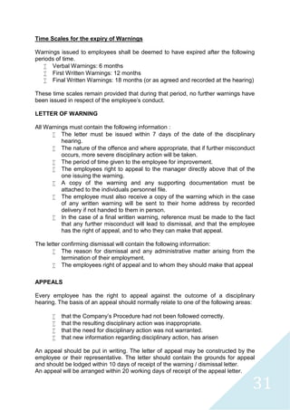 31
Time Scales for the expiry of Warnings
Warnings issued to employees shall be deemed to have expired after the following
periods of time.
 Verbal Warnings: 6 months
 First Written Warnings: 12 months
 Final Written Warnings: 18 months (or as agreed and recorded at the hearing)
These time scales remain provided that during that period, no further warnings have
been issued in respect of the employee's conduct.
LETTER OF WARNING
All Warnings must contain the following information :
 The letter must be issued within 7 days of the date of the disciplinary
hearing.
 The nature of the offence and where appropriate, that if further misconduct
occurs, more severe disciplinary action will be taken.
 The period of time given to the employee for improvement.
 The employees right to appeal to the manager directly above that of the
one issuing the warning.
 A copy of the warning and any supporting documentation must be
attached to the individuals personnel file.
 The employee must also receive a copy of the warning which in the case
of any written warning will be sent to their home address by recorded
delivery if not handed to them in person.
 In the case of a final written warning, reference must be made to the fact
that any further misconduct will lead to dismissal, and that the employee
has the right of appeal, and to who they can make that appeal.
The letter confirming dismissal will contain the following information:
 The reason for dismissal and any administrative matter arising from the
termination of their employment.
 The employees right of appeal and to whom they should make that appeal
APPEALS
Every employee has the right to appeal against the outcome of a disciplinary
hearing. The basis of an appeal should normally relate to one of the following areas:
 that the Company’s Procedure had not been followed correctly.
 that the resulting disciplinary action was inappropriate.
 that the need for disciplinary action was not warranted.
 that new information regarding disciplinary action, has arisen
An appeal should be put in writing. The letter of appeal may be constructed by the
employee or their representative. The letter should contain the grounds for appeal
and should be lodged within 10 days of receipt of the warning / dismissal letter.
An appeal will be arranged within 20 working days of receipt of the appeal letter.
 