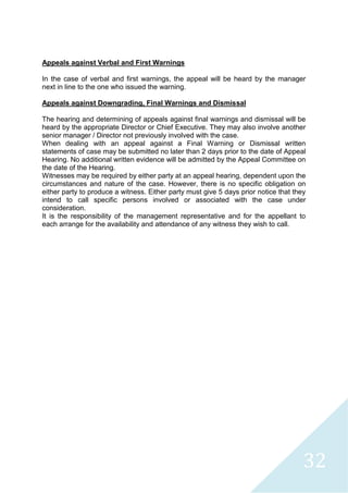 32
Appeals against Verbal and First Warnings
In the case of verbal and first warnings, the appeal will be heard by the manager
next in line to the one who issued the warning.
Appeals against Downgrading, Final Warnings and Dismissal
The hearing and determining of appeals against final warnings and dismissal will be
heard by the appropriate Director or Chief Executive. They may also involve another
senior manager / Director not previously involved with the case.
When dealing with an appeal against a Final Warning or Dismissal written
statements of case may be submitted no later than 2 days prior to the date of Appeal
Hearing. No additional written evidence will be admitted by the Appeal Committee on
the date of the Hearing.
Witnesses may be required by either party at an appeal hearing, dependent upon the
circumstances and nature of the case. However, there is no specific obligation on
either party to produce a witness. Either party must give 5 days prior notice that they
intend to call specific persons involved or associated with the case under
consideration.
It is the responsibility of the management representative and for the appellant to
each arrange for the availability and attendance of any witness they wish to call.
 