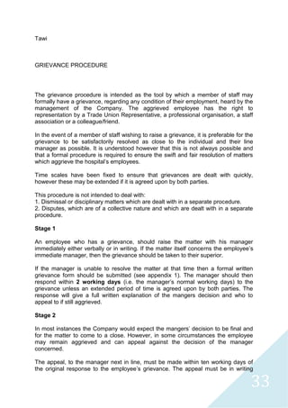 33
Tawi
GRIEVANCE PROCEDURE
The grievance procedure is intended as the tool by which a member of staff may
formally have a grievance, regarding any condition of their employment, heard by the
management of the Company. The aggrieved employee has the right to
representation by a Trade Union Representative, a professional organisation, a staff
association or a colleague/friend.
In the event of a member of staff wishing to raise a grievance, it is preferable for the
grievance to be satisfactorily resolved as close to the individual and their line
manager as possible. It is understood however that this is not always possible and
that a formal procedure is required to ensure the swift and fair resolution of matters
which aggrieve the hospital's employees.
Time scales have been fixed to ensure that grievances are dealt with quickly,
however these may be extended if it is agreed upon by both parties.
This procedure is not intended to deal with:
1. Dismissal or disciplinary matters which are dealt with in a separate procedure.
2. Disputes, which are of a collective nature and which are dealt with in a separate
procedure.
Stage 1
An employee who has a grievance, should raise the matter with his manager
immediately either verbally or in writing. If the matter itself concerns the employee’s
immediate manager, then the grievance should be taken to their superior.
If the manager is unable to resolve the matter at that time then a formal written
grievance form should be submitted (see appendix 1). The manager should then
respond within 2 working days (i.e. the manager’s normal working days) to the
grievance unless an extended period of time is agreed upon by both parties. The
response will give a full written explanation of the mangers decision and who to
appeal to if still aggrieved.
Stage 2
In most instances the Company would expect the mangers' decision to be final and
for the matter to come to a close. However, in some circumstances the employee
may remain aggrieved and can appeal against the decision of the manager
concerned.
The appeal, to the manager next in line, must be made within ten working days of
the original response to the employee’s grievance. The appeal must be in writing
 