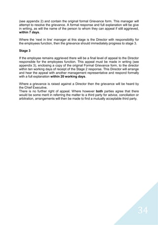 34
(see appendix 2) and contain the original formal Grievance form. This manager will
attempt to resolve the grievance. A formal response and full explanation will be give
in writing, as will the name of the person to whom they can appeal if still aggrieved,
within 7 days.
Where the 'next in line' manager at this stage is the Director with responsibility for
the employees function, then the grievance should immediately progress to stage 3.
Stage 3
If the employee remains aggrieved there will be a final level of appeal to the Director
responsible for the employees function. This appeal must be made in writing (see
appendix 3), enclosing a copy of the original Formal Grievance form, to the director
within ten working days of receipt of the Stage 2 response. This Director will arrange
and hear the appeal with another management representative and respond formally
with a full explanation within 20 working days.
Where a grievance is raised against a Director then the grievance will be heard by
the Chief Executive.
There is no further right of appeal. Where however both parties agree that there
would be some merit in referring the matter to a third party for advice, conciliation or
arbitration, arrangements will then be made to find a mutually acceptable third party.
 