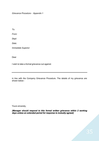 35
Grievance Procedure - Appendix 1
To:
From:
Dept:
Date:
Immediate Superior:
Dear
I wish to take a formal grievance out against:
in line with the Company Grievance Procedure. The details of my grievance are
shown below :
Yours sincerely,
(Manager should respond to this formal written grievance within 2 working
days unless an extended period for response is mutually agreed)
 