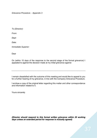 37
Grievance Procedure - Appendix 3
To (Director):
From:
Dept:
Date:
Immediate Superior:
Dear
On (within 10 days of the response to the second stage of the formal grievance) I
appealed to against the decision made at my initial grievance against
I remain dissatisfied with the outcome of this meeting and would like to appeal to you
for a further hearing of my grievance, in line with the Company Grievance Procedure.
I enclose a copy of the original letter regarding this matter and other correspondence
and information related to it.
Yours sincerely
(Director should respond to this formal written grievance within 20 working
days unless an extended period for response is mutually agreed)
 