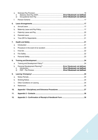 4
e. Sickness Pay Provision............................................................................................................16
i) Statutory Sick Pay (SSP).......................................................Error! Bookmark not defined.
ii) Occupational Sick Pay...........................................................Error! Bookmark not defined.
f. Pension Scheme......................................................................................................................17
6. Leave Arrangements..................................................................................................................17
a. Annual Leave ...........................................................................................................................17
b. Maternity Leave and Pay Policy...............................................................................................17
c. Paternity Leave and Pay..........................................................................................................20
d. Parental Leave.........................................................................................................................21
e. Time Off For Dependants.........................................................................................................21
7. Health and Safety .......................................................................................................................21
a. Introduction ..............................................................................................................................21
b. Procedure in the event of an accident .....................................................................................22
c. First Aid ....................................................................................................................................22
d. Fire Safety................................................................................................................................22
e. Personal Safety........................................................................................................................23
8. Training and Development ........................................................................................................24
a. Training and Development Policy** .........................................................................................24
b. Personal Development Planning**.............................................Error! Bookmark not defined.
i) Introduction ............................................................................Error! Bookmark not defined.
ii) PDP - The Process ................................................................Error! Bookmark not defined.
9. Leaving <Company> ..................................................................................................................24
a. Notice Periods..........................................................................................................................24
b. Working Notice.........................................................................................................................24
c. Other Conditions on Leaving ...................................................................................................25
d. Retirement................................................................................................................................25
10. Appendix 1 Disciplinary and Grievance Procedures .........................................................27
11. Appendix 2 - Contacts ...........................................................................................................38
12. Appendix 3 - Confirmation of Receipt of Handbook Form ................................................39
 