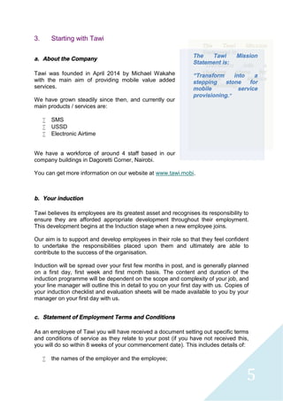 5
3. Starting with Tawi
a. About the Company
Tawi was founded in April 2014 by Michael Wakahe
with the main aim of providing mobile value added
services.
We have grown steadily since then, and currently our
main products / services are:
 SMS
 USSD
 Electronic Airtime
We have a workforce of around 4 staff based in our
company buildings in Dagoretti Corner, Nairobi.
You can get more information on our website at www.tawi.mobi.
b. Your induction
Tawi believes its employees are its greatest asset and recognises its responsibility to
ensure they are afforded appropriate development throughout their employment.
This development begins at the Induction stage when a new employee joins.
Our aim is to support and develop employees in their role so that they feel confident
to undertake the responsibilities placed upon them and ultimately are able to
contribute to the success of the organisation.
Induction will be spread over your first few months in post, and is generally planned
on a first day, first week and first month basis. The content and duration of the
induction programme will be dependent on the scope and complexity of your job, and
your line manager will outline this in detail to you on your first day with us. Copies of
your induction checklist and evaluation sheets will be made available to you by your
manager on your first day with us.
c. Statement of Employment Terms and Conditions
As an employee of Tawi you will have received a document setting out specific terms
and conditions of service as they relate to your post (if you have not received this,
you will do so within 8 weeks of your commencement date). This includes details of:
 the names of the employer and the employee;
The Tawi Mission
Statement is:
“Transform into a
stepping stone for
mobile service
provisioning.”
 