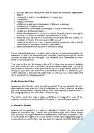 6
 the date when the employment (and the period of continuous employment)
began;
 remuneration and the intervals at which it is to be paid;
 hours of work;
 holiday entitlement;
 entitlement to sick leave, including any entitlement to sick pay;
 pensions and pension schemes;
 the entitlement of employer and employee to notice of termination;
 job title (or a brief job description);
 where it is not permanent, the period for which the employment is expected to
continue or, if it is for a fixed term, the date when it is to end.
 either the place of work or, if required to work in more than one location, an
indication of this and of the employer's address; and
 details of the existence of any relevant collective agreements which directly
affect the terms and conditions of your employment
 details of employment if expected to work out of Kenya
Further detailed policies and procedures which may not be mentioned as part of this
document, but which still form part of your conditions of employment with us can be
accessed through your line manager. This handbook also summarises the main
terms of your employment.
Tawi reserves the right to change its terms & conditions and employment policies
from time to time. You will be notified at the earliest opportunity of these changes by
way of general notice to all employees affected by the change. Where a contractual
change in your terms and conditions of employment results in a change to your
written statement of particulars of employment, we will give you a written statement
of the change at the earliest opportunity.
d. Our Relocation Policy
Assistance with relocation expenses will be granted if we are satisfied that your
relocation is required in order for you to undertake the duties of the post for which
you have been employed. Eligibility and any sums paid are purely at the discretion of
the Managing Director, and this is not a contractual right.
You will be required to sign a written undertaking to repay all or some of the
expenses reimbursed if you leave within 24 months of receipt of these expenses.
e. Probation Periods
All new staff are subject to a probationary period of 6 months. An initial informal
review will take place after 3 months with your line manager, with a formal review
after 6 months. Your appointment will be confirmed on satisfactory completion of the
6 month period. During this probationary period you will be given appropriate support
and development opportunity to help you reach the required standards. Extension of
 