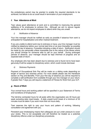 7
the probationary period may be granted to enable the required standards to be
achieved, but failure to do so could result in termination of your employment.
f. Your Attendance at Work
Tawi values good attendance at work and is committed to improving the general
wellbeing of its employees to achieve this. Although we aim to secure regular
attendance, we do not expect employees to attend when they are unwell.
i) Notification of Absence
Your line manager should be notified as early as possible if absence from work is
anticipated for hospitalisation and other medical treatment.
If you are unable to attend work due to sickness or injury, your line manager must be
notified by telephone before your normal start time or as soon thereafter as possible
on the first day of absence, if possible indicating a date of return. Notification should
be made by you personally unless impossible due to the nature of the illness where
you should arrange for someone else to call on your behalf. During prolonged
periods of absence, your manager should be kept informed of progress and an
expected date of return.
Any employee who has been absent due to sickness and is found not to have been
genuinely ill will be subject to disciplinary action, which could include dismissal.
ii) Sickness Payments
Payment of Occupational Sick Pay will be made on a sliding scale depending on
length of service and sickness period. For more details please see the Handbook
section on Pay and Benefits. From your first day of absence you will be required to
complete a self-certification form available through your line manager on your return;
if greater than 7 days you will require a statement of Fitness for Work from your G.P.
g. Hours of Work
Your normal hours and working pattern will be specified in your Statement of Terms
and Conditions of Employment.
The full-time contracted hours for all posts within the organisation are 40 hours per
week excluding daily meal breaks. A daily unpaid lunch break of a minimum of 30
minutes must be taken if you work more than six hours daily.
Tawi reserves the right to vary your hours and pattern of working, following
consultation and agreement with you.
Persistent poor timekeeping means that colleagues are put under pressure to cover
your duties. This is not acceptable and will therefore be treated as a potential
disciplinary offence under our disciplinary procedures.
 