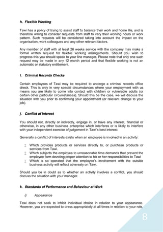 8
h. Flexible Working
Tawi has a policy of trying to assist staff to balance their work and home life, and is
therefore willing to consider requests from staff to vary their working hours or work
pattern. Such requests will be considered taking into account the impact on the
organisation, work colleagues and any other relevant factors.
Any member of staff with at least 26 weeks service with the company may make a
formal written request for flexible working arrangements. Should you wish to
progress this you should speak to your line manager. Please note that only one such
request may be made in any 12 month period and that flexible working is not an
automatic or statutory entitlement.
i. Criminal Records Checks
Certain employees of Tawi may be required to undergo a criminal records office
check. This is only in very special circumstances where your employment with us
means you are likely to come into contact with children or vulnerable adults (or
certain other particular circumstances). Should this be the case, we will discuss the
situation with you prior to confirming your appointment (or relevant change to your
job).
j. Conflict of Interest
You should not, directly or indirectly, engage in, or have any interest, financial or
otherwise, in any other business enterprise which interferes or is likely to interfere
with your independent exercise of judgement in Tawi’s best interest.
Generally a conflict of interests exists when an employee is involved in an activity:
 Which provides products or services directly to, or purchase products or
services from Tawi.
 Which subjects the employee to unreasonable time demands that prevent the
employee form devoting proper attention to his or her responsibilities to Tawi
 Which is so operated that the employee’s involvement with the outside
business activity will reflect adversely on Tawi.
Should you be in doubt as to whether an activity involves a conflict, you should
discuss the situation with your manager.
k. Standards of Performance and Behaviour at Work
i) Appearance
Tawi does not seek to inhibit individual choice in relation to your appearance.
However, you are expected to dress appropriately at all times in relation to your role,
 