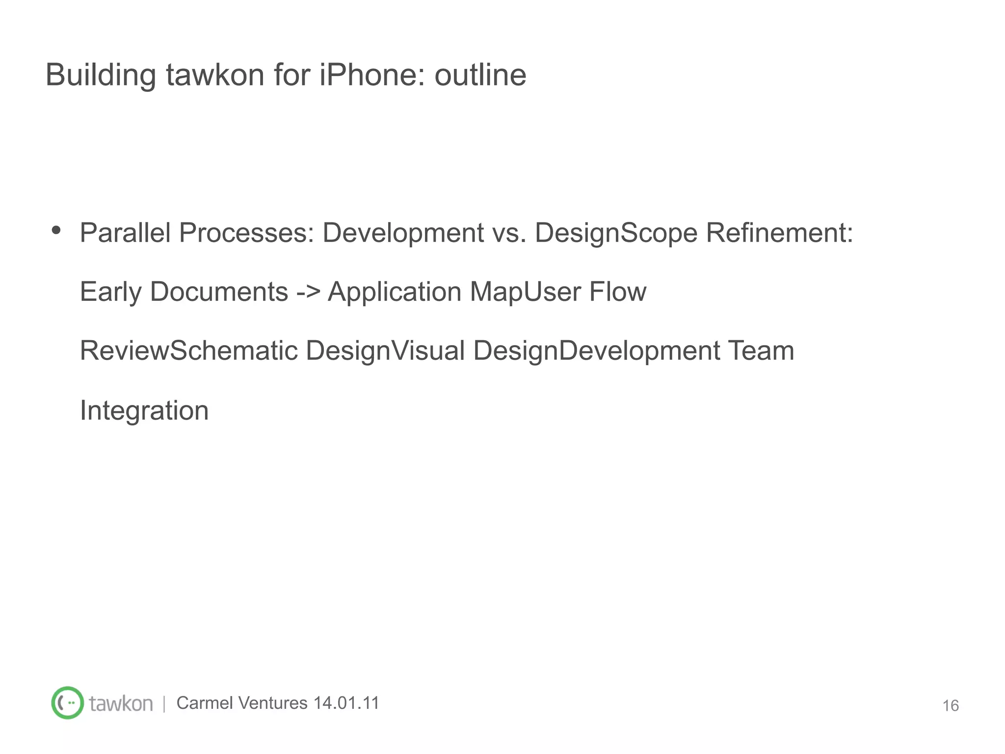 Building tawkon for iPhone: outline



•  Parallel Processes: Development vs. DesignScope Refinement:
  Early Documents -> Application MapUser Flow

  ReviewSchematic DesignVisual DesignDevelopment Team

  Integration




        | Carmel Ventures 14.01.11                               16
 