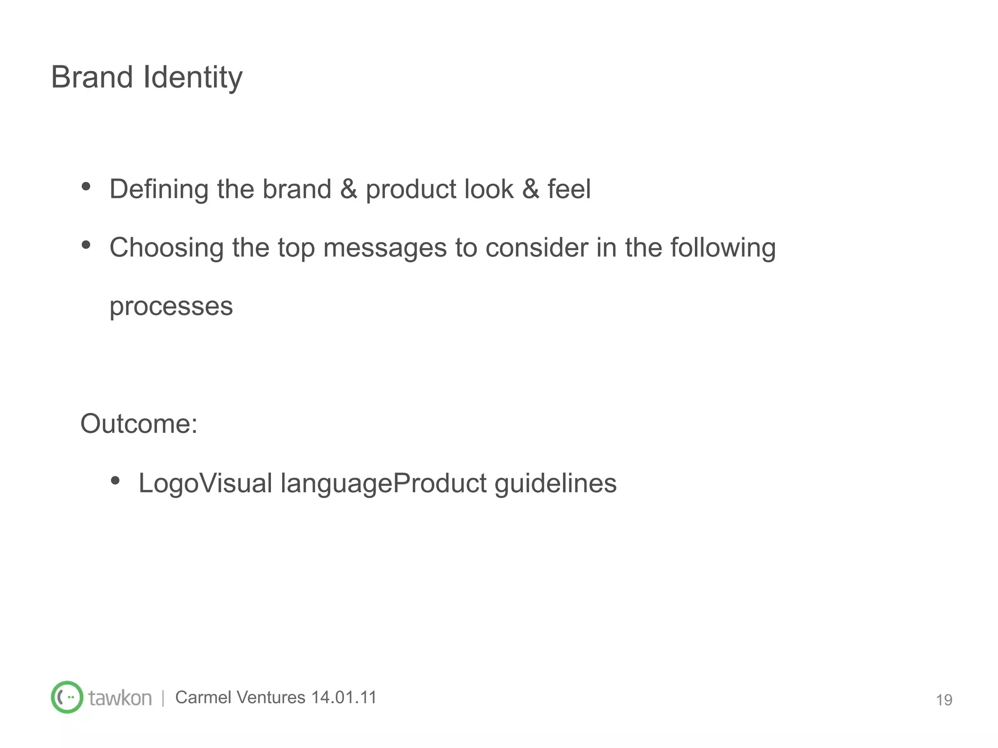 Brand Identity


  •  Defining the brand & product look & feel
  •  Choosing the top messages to consider in the following
    processes



  Outcome:

    •  LogoVisual languageProduct guidelines




        | Carmel Ventures 14.01.11                            19
 