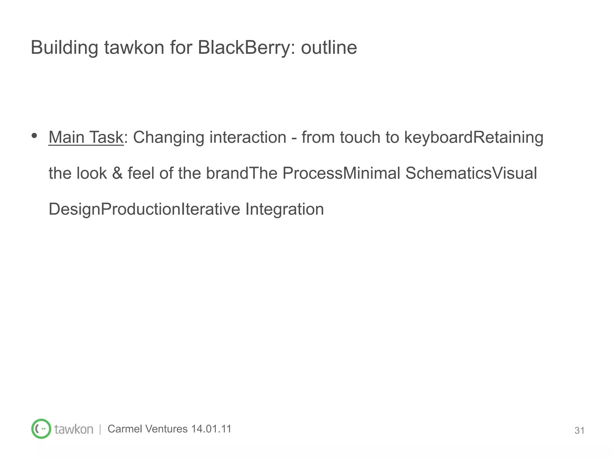 Building tawkon for BlackBerry: outline



•  Main Task: Changing interaction - from touch to keyboardRetaining
  the look & feel of the brandThe ProcessMinimal SchematicsVisual

  DesignProductionIterative Integration




         | Carmel Ventures 14.01.11                                    31
 