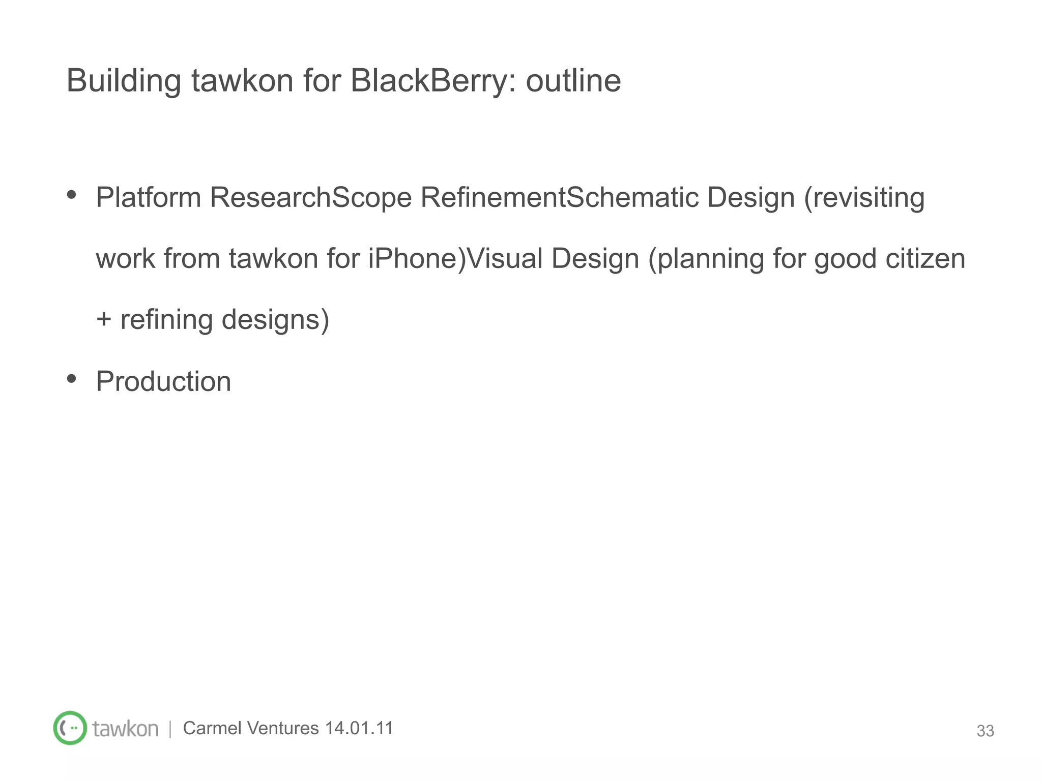 Building tawkon for BlackBerry: outline


•  Platform ResearchScope RefinementSchematic Design (revisiting
  work from tawkon for iPhone)Visual Design (planning for good citizen

  + refining designs)

•  Production




        | Carmel Ventures 14.01.11                                       33
 