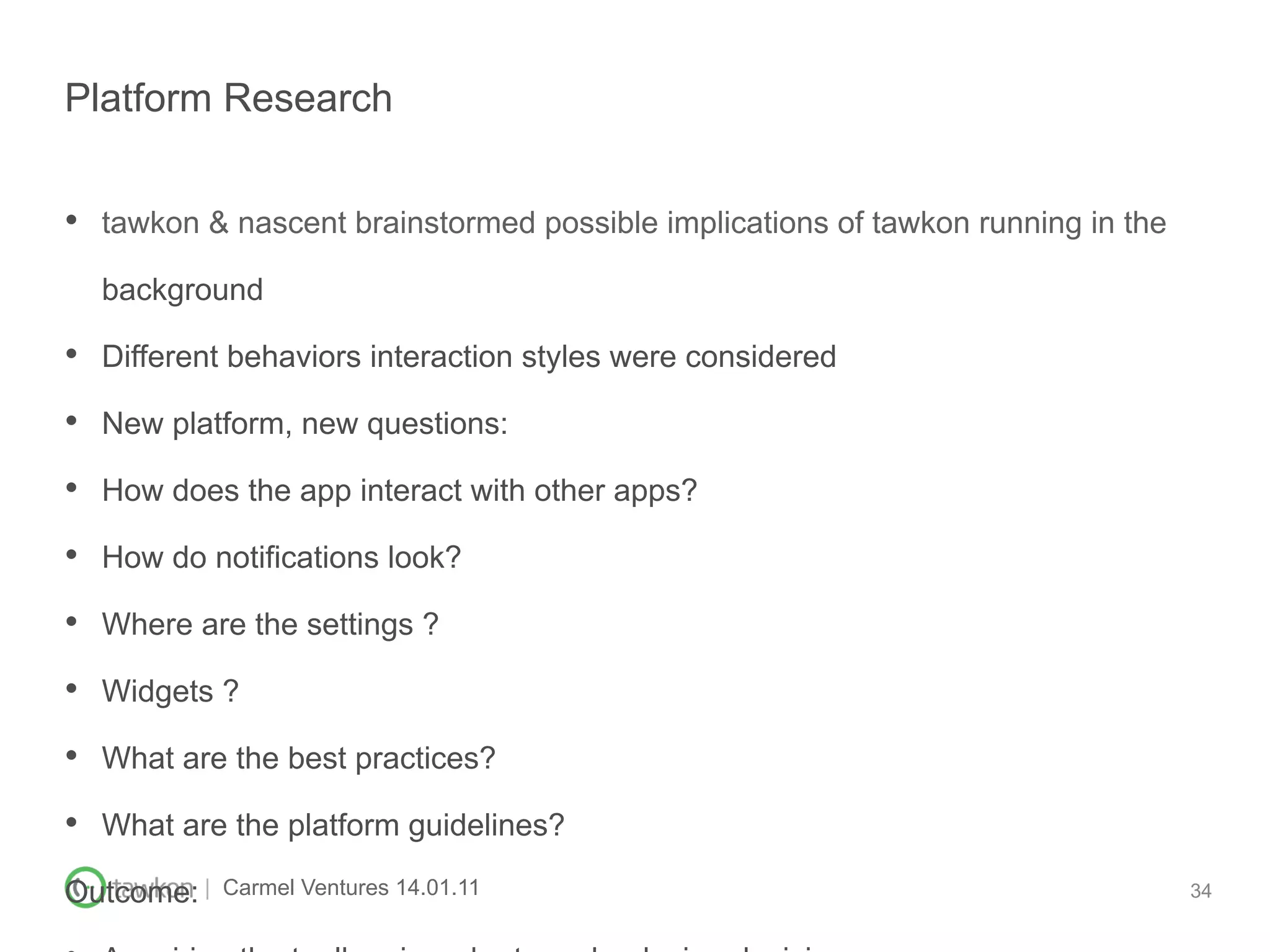 Platform Research


•  tawkon & nascent brainstormed possible implications of tawkon running in the
  background

•  Different behaviors interaction styles were considered
•  New platform, new questions:
•  How does the app interact with other apps?
•  How do notifications look?
•  Where are the settings ?
•  Widgets ?
•  What are the best practices?
•  What are the platform guidelines?
Outcome: |   Carmel Ventures 14.01.11                                             34
 