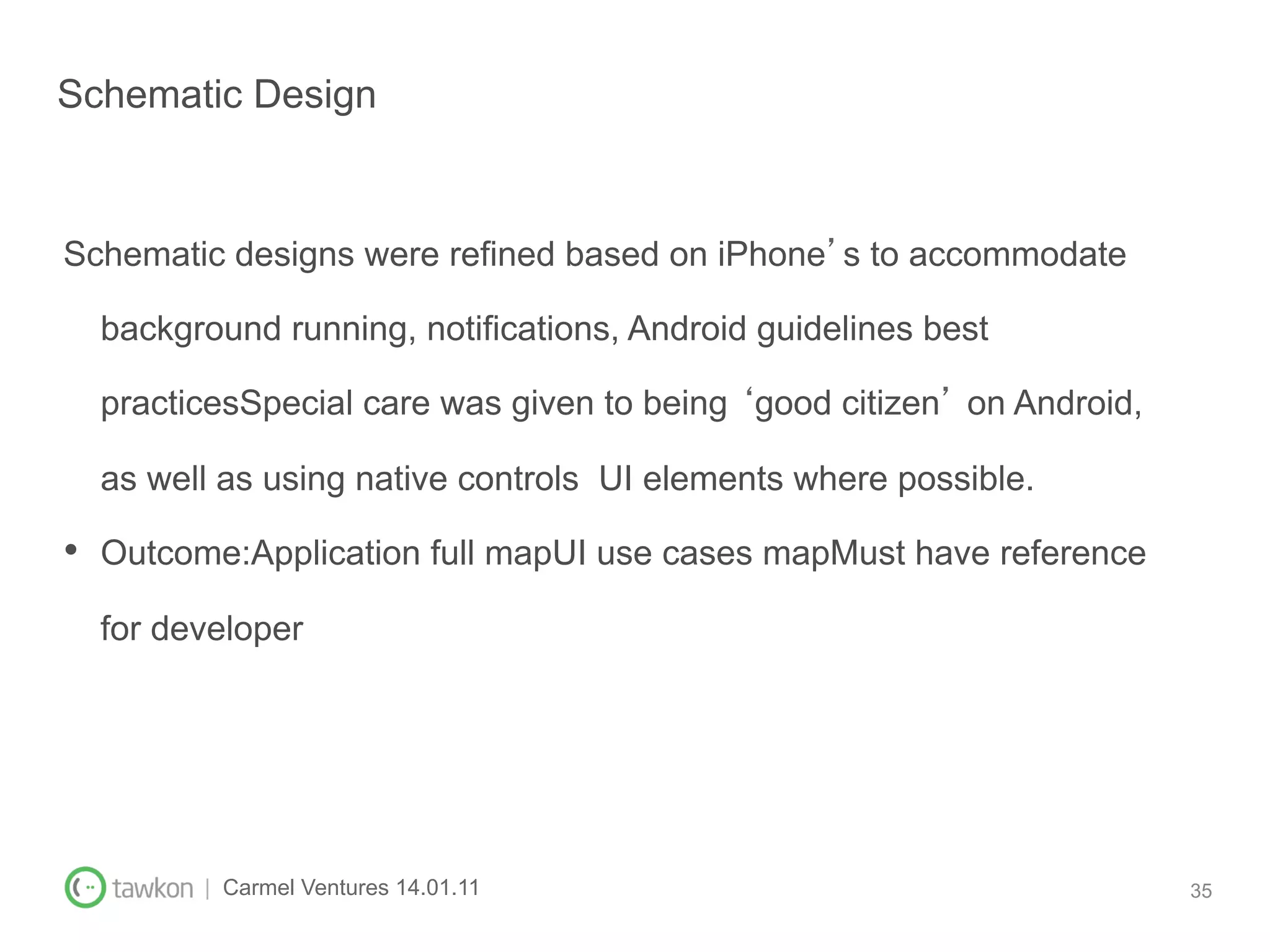 Schematic Design


Schematic designs were refined based on iPhone s to accommodate

  background running, notifications, Android guidelines best

  practicesSpecial care was given to being good citizen on Android,

  as well as using native controls UI elements where possible.

•  Outcome:Application full mapUI use cases mapMust have reference
  for developer




        | Carmel Ventures 14.01.11                                    35
 
