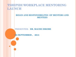 TSHIPIDI WORKPLACE MENTORING
LAUNCH
ROLES AND RESPONSIBILITES OF MENTORS AND
MENTEES
PRESENTER: DR. MAUDE DIKOBE
26 SEPTEMBER , 2013
 