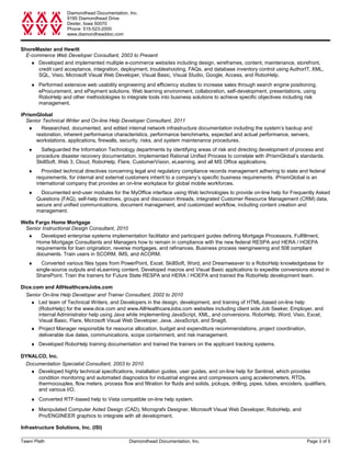 Diamondhead Documentation, Inc.
9185 Diamondhead Drive
Dexter, Iowa 50070
Phone: 515-523-2000
www.diamondheaddoc.com
ShoreMaster and Hewitt
E-commerce Web Developer Consultant, 2003 to Present
♦ Developed and implemented multiple e-commerce websites including design, wireframes, content, maintenance, storefront,
credit card acceptance, integration, deployment, troubleshooting, FAQs, and database inventory control using AuthorIT, XML,
SQL, Visio, Microsoft Visual Web Developer, Visual Basic, Visual Studio, Google, Access, and RoboHelp.
♦ Performed extensive web usability engineering and efficiency studies to increase sales through search engine positioning,
eProcurement, and ePayment solutions. Web learning environment, collaboration, self-development, presentations, using
RoboHelp and other methodologies to integrate tools into business solutions to achieve specific objectives including risk
management.
iPrismGlobal
Senior Technical Writer and On-line Help Developer Consultant, 2011
♦ Researched, documented, and edited internal network infrastructure documentation including the system’s backup and
restoration, inherent performance characteristics, performance benchmarks, expected and actual performance, servers,
workstations, applications, firewalls, security, risks, and system maintenance procedures.
♦ Safeguarded the Information Technology departments by identifying areas of risk and directing development of process and
procedure disaster recovery documentation. Implemented Rational Unified Process to correlate with iPrismGlobal’s standards.
SkillSoft, Web 3, Cloud, RoboHelp, Flare, CustomerVision, eLearning, and all MS Office applications.
♦ Provided technical directives concerning legal and regulatory compliance records management adhering to state and federal
requirements, for internal and external customers inherit to a company’s specific business requirements. iPrismGlobal is an
international company that provides an on-line workplace for global mobile workforces.
♦ Documented end-user modules for the MyOffice interface using Web technologies to provide on-line help for Frequently Asked
Questions (FAQ), self-help directives, groups and discussion threads, integrated Customer Resource Management (CRM) data,
secure and unified communications, document management, and customized workflow, including content creation and
management.
Wells Fargo Home Mortgage
Senior Instructional Design Consultant, 2010
♦ Developed enterprise systems implementation facilitator and participant guides defining Mortgage Processors, Fulfillment,
Home Mortgage Consultants and Managers how to remain in compliance with the new federal RESPA and HERA / HOEPA
requirements for loan origination, reverse mortgages, and refinances. Business process reengineering and 508 compliant
documents. Train users in SCORM, IMS, and ACORM.
♦ Converted various files types from PowerPoint, Excel, SkillSoft, Word, and Dreamweaver to a RoboHelp knowledgebase for
single-source outputs and eLearning content. Developed macros and Visual Basic applications to expedite conversions stored in
SharePoint. Train the trainers for Future State RESPA and HERA / HOEPA and trained the RoboHelp development team.
Dice.com and AllHealthcareJobs.com
Senior On-line Help Developer and Trainer Consultant, 2002 to 2010
♦ Led team of Technical Writers, and Developers in the design, development, and training of HTML-based on-line help
(RoboHelp) for the www.dice.com and www.AllHealthcareJobs.com websites including client side Job Seeker, Employer, and
internal Administrator help using Java while implementing JavaScript, XML, and conversions. RoboHelp, Word, Visio, Excel,
Visual Basic, Flare, Microsoft Visual Web Developer, Java, JavaScript, and SnagIt.
♦ Project Manager responsible for resource allocation, budget and expenditure recommendations, project coordination,
deliverable due dates, communications, scope containment, and risk management.
♦ Developed RoboHelp training documentation and trained the trainers on the applicant tracking systems.
DYNALCO, Inc.
Documentation Specialist Consultant, 2003 to 2010
♦ Developed highly technical specifications, installation guides, user guides, and on-line help for Sentinel, which provides
condition monitoring and automated diagnostics for industrial engines and compressors using accelerometers, RTDs,
thermocouples, flow meters, process flow and filtration for fluids and solids, pickups, drilling, pipes, tubes, encoders, qualifiers,
and various I/O.
♦ Converted RTF-based help to Vista compatible on-line help system.
♦ Manipulated Computer Aided Design (CAD), Micrografx Designer, Microsoft Visual Web Developer, RoboHelp, and
Pro/ENGINEER graphics to integrate with all development.
Infrastructure Solutions, Inc. (ISI)
Tawni Plath Diamondhead Documentation, Inc. Page 3 of 5
 