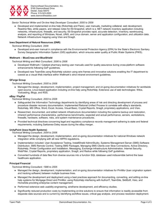 Diamondhead Documentation, Inc.
9185 Diamondhead Drive
Dexter, Iowa 50070
Phone: 515-523-2000
www.diamondheaddoc.com
Senior Technical Writer and On-line Help Developer Consultant, 2005 to 2009
♦ Developed and implemented on-line help (RoboHelp and Flare), user manuals, marketing collateral, web development,
Readme files, white papers, and release notes for ISI-Snapshot, which is a .NET network inventory application including
networks, infrastructure, firewalls, and security. ISI-Snapshot provides rapid, accurate detection, inventory, warehousing,
analysis, and reporting of Windows, Novel, UNIX, and Linux domain, server and application configuration, and utilization data.
Network infrastructure mapping using Visio and SnagIt.
Iowa Department of Natural Resources (DNR)
Technical Writing Consultant, 2009
♦ Developed end-user manual in compliance with the Environmental Protection Agency (EPA) for the State’s Electronic Sanitary
Survey Geographic Information System (GIS) application, which ensures water quality at Public Water Systems (PWS).
Wellmark − BlueCross and BlueShield
Technical Writing and Web Consultant, 2006 to 2008
♦ Developed Wellmark / Catalyst pharmacy testing user manuals used for quality assurance during cross-platform software
enhancements following GxP guidelines.
♦ Developed new TeamSite using RoboHelp solution using wire frames and innovative solutions enabling the IT department to
coexist as a visual Web interface within Wellmark’s strict intranet environment guidelines.
GForge Group
Technical Writing Consultant, 2005 to 2008
♦ Managed the design, development, implementation, project management, and on-going documentation initiatives for worldwide
open-source, Linux-based application including on-line help using RoboHelp. Extensive use of web technologies: Wikis,
Vodcasting, Blogs, and RSS.
eBay / PayPal
Technical Writing Consultant, 2003 to 2006
♦ Safeguarded the Information Technology departments by identifying areas of risk and directing development of process and
procedure disaster recovery documentation. Implemented Rational Unified Process to correlate with eBay’s standards.
RoboHelp, MS Office, Word, Excel, Access, Visual Basic, Crystal Reports, SnagIt, proprietary applications, and Visio.
♦ Researched, documented, and edited network infrastructure documentation including the systems backup and restoration,
inherent performance characteristics, performance benchmarks, expected and actual performance, servers, workstations,
firewalls, hardware, software, risks, and system maintenance procedures.
♦ Provided technical directives concerning legal and regulatory compliance records management adhering to state and federal
requirements, including Sarbanes-Oxley issues during the eBay merger.
UnityPoint (Iowa Health Systems)
Technical Writing Consultant, 2004 to 2006
♦ Managed the design, development, implementation, and on-going documentation initiatives for national Windows network
integration while complying with all new HIPPA regulations.
♦ Implementation included: User Acceptance Testing, InstallShield AdminStudio, Systems Management Server (SMS) Software
Distribution, SMS Remote Control, Testing SMS Packages, Managing SMS Clients over Slow Connections, Active Directory,
RoboHelp, Printer Configuration and Installation, Messaging, Exchange Infrastructure Administration, Internet Security,
WebFilter, Crystal Reports, proprietary application, SnagIt, and Radius while following GxP guidelines.
♦ Converted hundreds of data files from diverse sources into a function SQL database used indiscernible behind the base
healthcare application.
Principal Financial
Technical Writing Consultant, 1996 to 2005
♦ Managed the design, development, implementation, and on-going documentation initiatives for PrinMor (loan origination system
and tracking software) between multiple business lines.
♦ Managed the development and deployment using a best practices approach for documenting, converting, and editing on-line
help systems for Mortgage Direct and PrinMor, using RoboHelp interfacing with AuthorIT, TeamSite, SkillSoft, Visio, and
HomeSite providing enterprise content management.
♦ Performed extensive web usability engineering, wireframe development, and efficiency studies.
♦ Significantly reduced production costs by implementing on-line solutions to ensure that information is readily accessible from
disparate data sources and is current by identifying workflow issues, critical gap analysis, and process resolution deployment.
Tawni Plath Diamondhead Documentation, Inc. Page 4 of 5
 