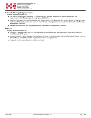 Diamondhead Documentation, Inc.
9185 Diamondhead Drive
Dexter, Iowa 50070
Phone: 515-523-2000
www.diamondheaddoc.com
Nationwide Advantage Mortgage Company
Technical Writing Consultant, 2004
♦ Led team of Documentation Specialists, IT professionals, and Business Analysts in the design, development, and
implementation of a HTML-based on-line help system (RoboHelp).
♦ Integrated information from Word, Notepad, Crystal Reports, Visio, HTML, Excel, text files, e-mails, illegible hand written notes,
napkins, and individual’s brain dumps to ensure critical IT data, including disaster recovery, that can be quickly and efficiently
accessed and distributed.
♦ Identified workflows, gaps, and duplicated processes to streamline the organization’s workflow.
McKesson
Technical Writing Consultant, 2001
♦ Converted a large quantity of data from diverse sources into a modular on-line help system using RoboHelp for Electronic
Health Records (EHS) system.
♦ Included Pathways Practice Manager (Practice Partner, Practice Schedule Manager, Automated Remittance Module, Insurance
Carrier Module, and all Administration Modules and front-end user applications.
♦ Help system sold to clients based on modules purchased.
Tawni Plath Diamondhead Documentation, Inc. Page 5 of 5
 