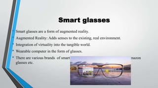 Smart glasses
• Smart glasses are a form of augmented reality.
• Augmented Reality: Adds senses to the existing, real environment.
• Integration of virtuality into the tangible world.
• Wearable computer in the form of glasses.
• There are various brands of smart glasses e.g. google glasses, ray bun, amazon
glasses etc.
 