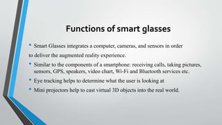 Functions of smart glasses
• Smart Glasses integrates a computer, cameras, and sensors in order
to deliver the augmented reality experience.
• Similar to the components of a smartphone: receiving calls, taking pictures,
sensors, GPS, speakers, video chart, Wi-Fi and Bluetooth services etc.
• Eye tracking helps to determine what the user is looking at
• Mini projectors help to cast virtual 3D objects into the real world.
 