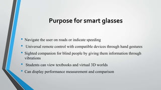 Purpose for smart glasses
• Navigate the user on roads or indicate speeding
• Universal remote control with compatible devices through hand gestures
• Sighted companion for blind people by giving them information through
vibrations
• Students can view textbooks and virtual 3D worlds
• Can display performance measurement and comparison
 