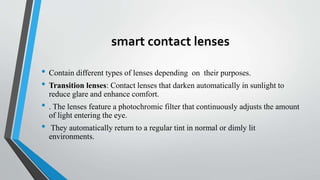 smart contact lenses
• Contain different types of lenses depending on their purposes.
• Transition lenses: Contact lenses that darken automatically in sunlight to
reduce glare and enhance comfort.
• . The lenses feature a photochromic filter that continuously adjusts the amount
of light entering the eye.
• They automatically return to a regular tint in normal or dimly lit
environments.
 