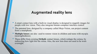 Augmented reality lens
• A smart contact lens with a built-in visual display is designed to magnify images for
people with low vision. They also integrate human computer interface control.
• The patented lens, designed by a company called Mojo Vision, can project content
from a smartphone.
• Multiple lenses: are also used to restore vision in children and teens with myopia
(nearsightedness).
• These differ from existing OrthoK contact lenses, which reshape the cornea, by
redirecting how light hits the retina. Also, the new lens does not need to be worn
overnight.
 