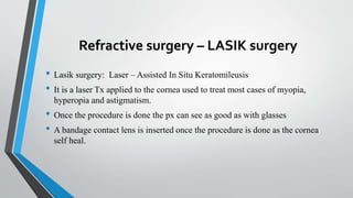 Refractive surgery – LASIK surgery
• Lasik surgery: Laser – Assisted In Situ Keratomileusis
• It is a laser Tx applied to the cornea used to treat most cases of myopia,
hyperopia and astigmatism.
• Once the procedure is done the px can see as good as with glasses
• A bandage contact lens is inserted once the procedure is done as the cornea
self heal.
 