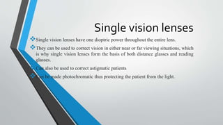 Single vision lenses
Single vision lenses have one dioptric power throughout the entire lens.
They can be used to correct vision in either near or far viewing situations, which
is why single vision lenses form the basis of both distance glasses and reading
glasses.
Can also be used to correct astigmatic patients
Can be made photochromatic thus protecting the patient from the light.
 