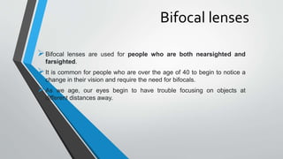 Bifocal lenses
Bifocal lenses are used for people who are both nearsighted and
farsighted.
It is common for people who are over the age of 40 to begin to notice a
change in their vision and require the need for bifocals.
As we age, our eyes begin to have trouble focusing on objects at
different distances away.
 