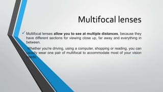 Multifocal lenses
Multifocal lenses allow you to see at multiple distances, because they
have different sections for viewing close up, far away and everything in
between.
 Whether you're driving, using a computer, shopping or reading, you can
usually wear one pair of multifocal to accommodate most of your vision
needs.
 