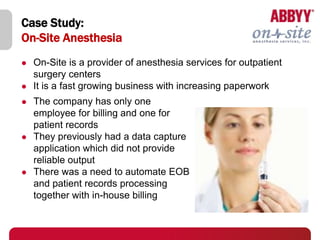 Case Study:
On-Site Anesthesia
   On-Site is a provider of anesthesia services for outpatient
    surgery centers
   It is a fast growing business with increasing paperwork
   The company has only one
    employee for billing and one for
    patient records
   They previously had a data capture
    application which did not provide
    reliable output
   There was a need to automate EOB
    and patient records processing
    together with in-house billing
 