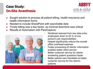 Case Study:
On-Site Anesthesia
   Sought solution to process all patient billing, health insurance and
    health information forms
   Needed to include SharePoint with searchable data
   Timely billing was a key factor, so minimal downtime was critical
   Results of Automation with FlexiCapture:
                                   •   Workload reduced from two data entry
                                       employees down to 25 % of one
                                       person’s job responsibilities
                                   •   Helped significantly reduce the overall
                                       office overhead expense
                                   •   Faster processing of clients’ information
                                       enables better client service
                                   •   Better customer service for clients
                                       answering patient questions faster
                                   •   Better patient care translates to better
                                       customer service for the client’s
                                       patients
 