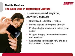 Mobile Devices:
The Next Step in Distributed Capture
                Businesses need anytime,
                anywhere capture
                • Centralized – desktop – mobile
                • Moves capture to the point of origin
                • Enables better service and drives down
                   costs
                • Bridges the gap between businesses
                   and services
                • Streamlines information flow and ties
                   into backend processes
 
