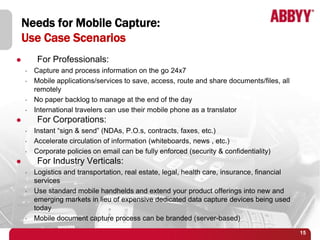 Needs for Mobile Capture:
    Use Case Scenarios
        For Professionals:
    •   Capture and process information on the go 24x7
    •   Mobile applications/services to save, access, route and share documents/files, all
        remotely
    •   No paper backlog to manage at the end of the day
    •   International travelers can use their mobile phone as a translator
        For Corporations:
    •   Instant “sign & send” (NDAs, P.O.s, contracts, faxes, etc.)
    •   Accelerate circulation of information (whiteboards, news , etc.)
    •   Corporate policies on email can be fully enforced (security & confidentiality)
        For Industry Verticals:
    •   Logistics and transportation, real estate, legal, health care, insurance, financial
        services
    •   Use standard mobile handhelds and extend your product offerings into new and
        emerging markets in lieu of expensive dedicated data capture devices being used
        today
    •   Mobile document capture process can be branded (server-based)
                                                                                              15
 