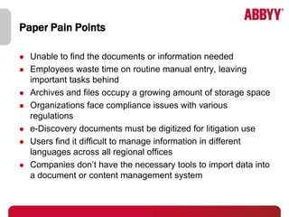 Paper Pain Points

   Unable to find the documents or information needed
   Employees waste time on routine manual entry, leaving
    important tasks behind
   Archives and files occupy a growing amount of storage space
   Organizations face compliance issues with various
    regulations
   e-Discovery documents must be digitized for litigation use
   Users find it difficult to manage information in different
    languages across all regional offices
   Companies don’t have the necessary tools to import data into
    a document or content management system
 