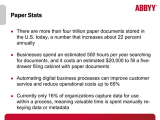 Paper Stats

   There are more than four trillion paper documents stored in
    the U.S. today, a number that increases about 22 percent
    annually

   Businesses spend an estimated 500 hours per year searching
    for documents, and it costs an estimated $20,000 to fill a five-
    drawer filing cabinet with paper documents

   Automating digital business processes can improve customer
    service and reduce operational costs up to 65%

   Currently only 16% of organizations capture data for use
    within a process, meaning valuable time is spent manually re-
    keying data or metadata
 