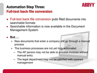 Automation Step Three:
Full-text back file conversion
   Full-text back file conversion puts filed documents into
    searchable formats
   Searchable information is now available in the Document
    Management System

   But….
    ● New documents that enter a company still go through a manual
       process
    ● The business processes are not yet truly automated
      – The AP person may not be able to process invoices without
         manual entry
      – The legal department may not be satisfied with contract
         management
 