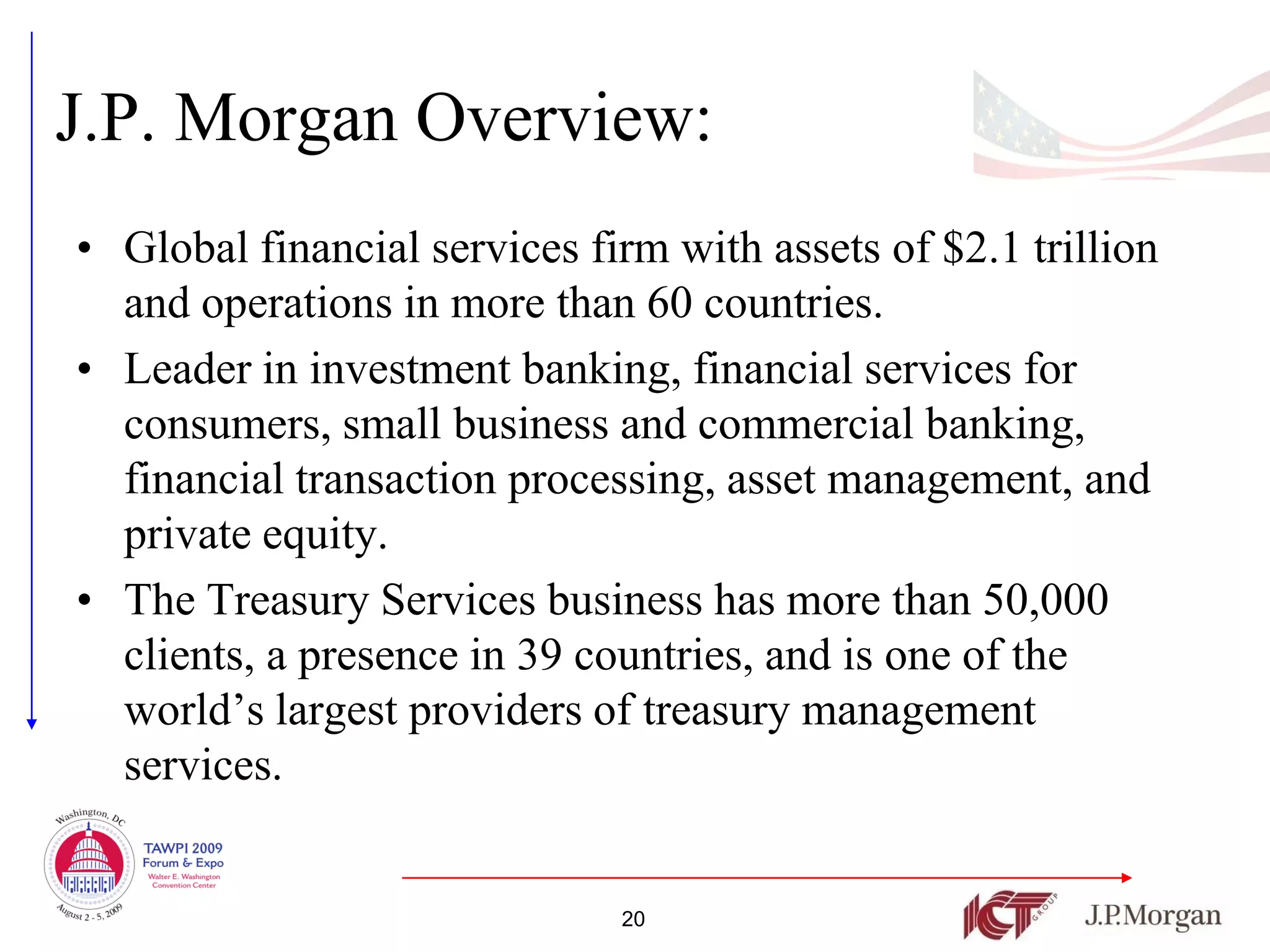 J.P. Morgan Overview:
• Global financial services firm with assets of $2.1 trillion
  and operations in more than 60 countries.
• Leader in investment banking, financial services for
  consumers, small business and commercial banking,
  financial transaction processing, asset management, and
  private equity.
• The Treasury Services business has more than 50,000
  clients, a presence in 39 countries, and is one of the
  world’s largest providers of treasury management
  services.


                              20
 