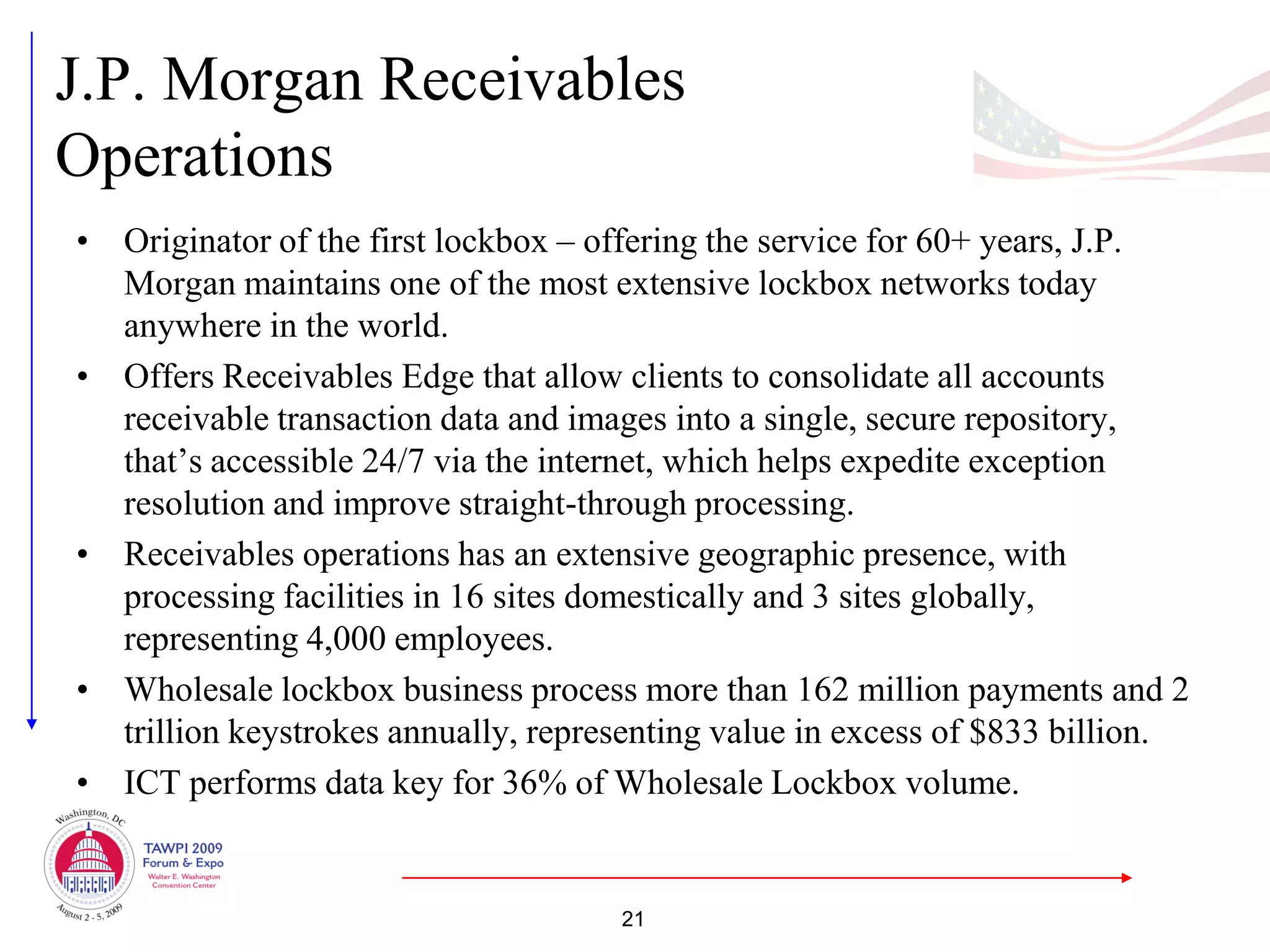 J.P. Morgan Receivables
Operations
• Originator of the first lockbox – offering the service for 60+ years, J.P.
  Morgan maintains one of the most extensive lockbox networks today
  anywhere in the world.
• Offers Receivables Edge that allow clients to consolidate all accounts
  receivable transaction data and images into a single, secure repository,
  that’s accessible 24/7 via the internet, which helps expedite exception
  resolution and improve straight-through processing.
• Receivables operations has an extensive geographic presence, with
  processing facilities in 16 sites domestically and 3 sites globally,
  representing 4,000 employees.
• Wholesale lockbox business process more than 162 million payments and 2
  trillion keystrokes annually, representing value in excess of $833 billion.
• ICT performs data key for 36% of Wholesale Lockbox volume.


                                     21
 